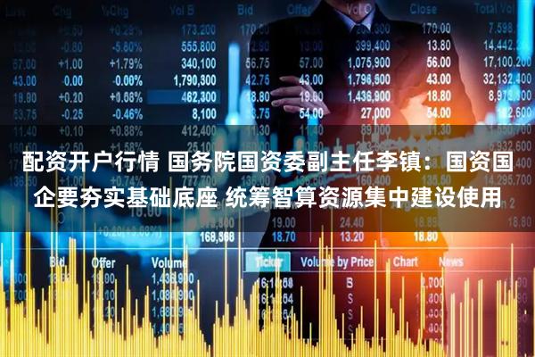 配资开户行情 国务院国资委副主任李镇：国资国企要夯实基础底座 统筹智算资源集中建设使用