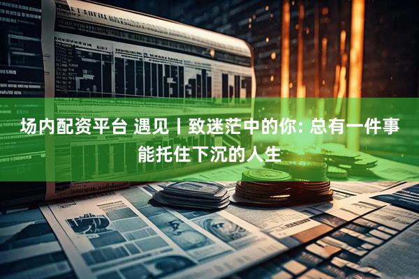 场内配资平台 遇见丨致迷茫中的你: 总有一件事能托住下沉的人生