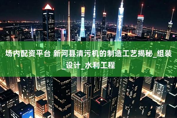 场内配资平台 新河县清污机的制造工艺揭秘_组装_设计_水利工程