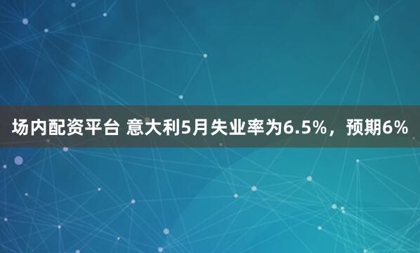 场内配资平台 意大利5月失业率为6.5%，预期6%