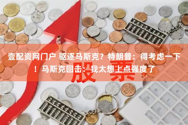 壹配资网门户 驱逐马斯克？特朗普：得考虑一下！马斯克回击：我太想上点强度了