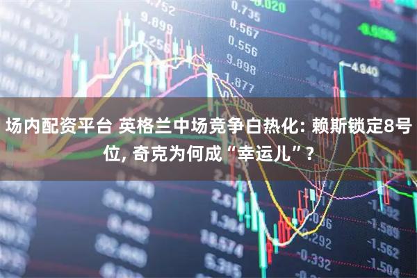 场内配资平台 英格兰中场竞争白热化: 赖斯锁定8号位, 奇克为何成“幸运儿”?