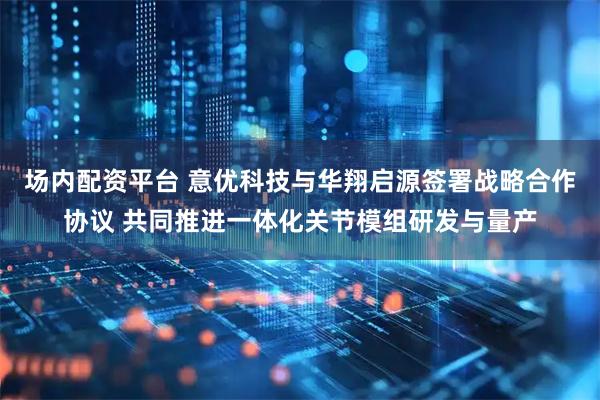 场内配资平台 意优科技与华翔启源签署战略合作协议 共同推进一体化关节模组研发与量产