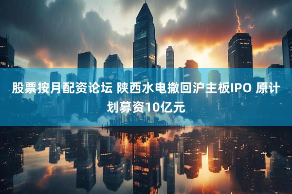 股票按月配资论坛 陕西水电撤回沪主板IPO 原计划募资10亿元