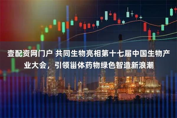 壹配资网门户 共同生物亮相第十七届中国生物产业大会，引领甾体药物绿色智造新浪潮