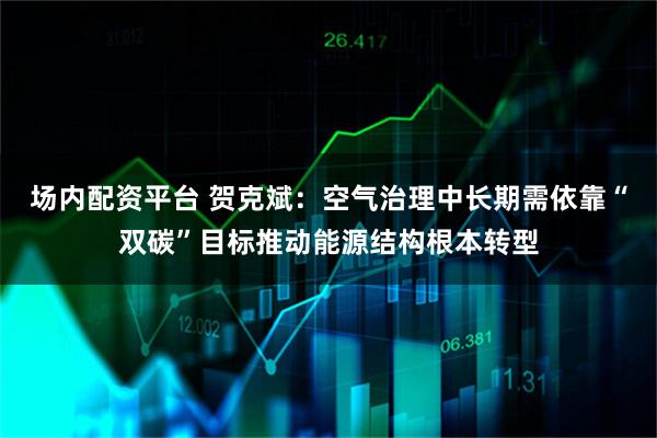 场内配资平台 贺克斌：空气治理中长期需依靠“双碳”目标推动能源结构根本转型