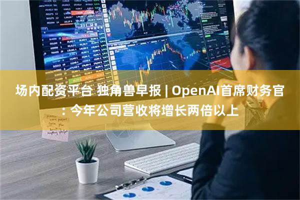场内配资平台 独角兽早报 | OpenAI首席财务官: 今年公司营收将增长两倍以上