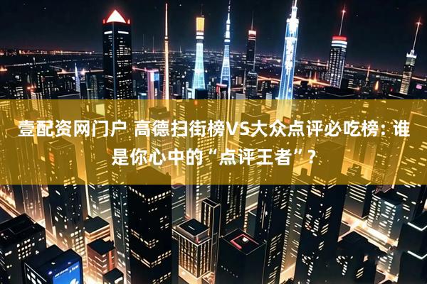 壹配资网门户 高德扫街榜VS大众点评必吃榜: 谁是你心中的“点评王者”?