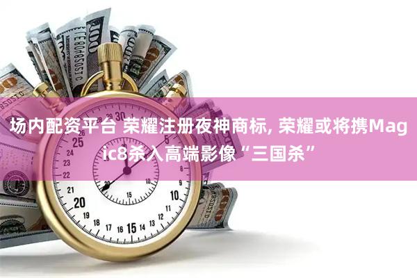 场内配资平台 荣耀注册夜神商标, 荣耀或将携Magic8杀入高端影像“三国杀”