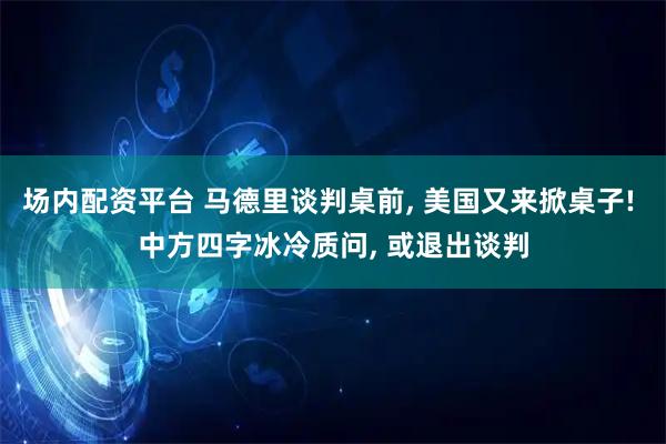 场内配资平台 马德里谈判桌前, 美国又来掀桌子! 中方四字冰冷质问, 或退出谈判
