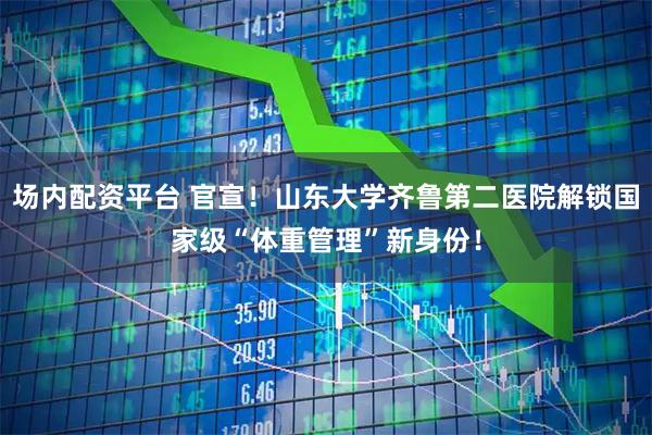 场内配资平台 官宣！山东大学齐鲁第二医院解锁国家级“体重管理”新身份！