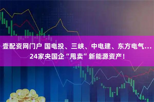 壹配资网门户 国电投、三峡、中电建、东方电气…24家央国企“甩卖”新能源资产！
