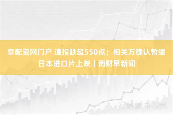 壹配资网门户 道指跌超550点；相关方确认暂缓日本进口片上映｜南财早新闻