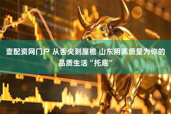 壹配资网门户 从舌尖到屋檐 山东用高质量为你的品质生活“托底”