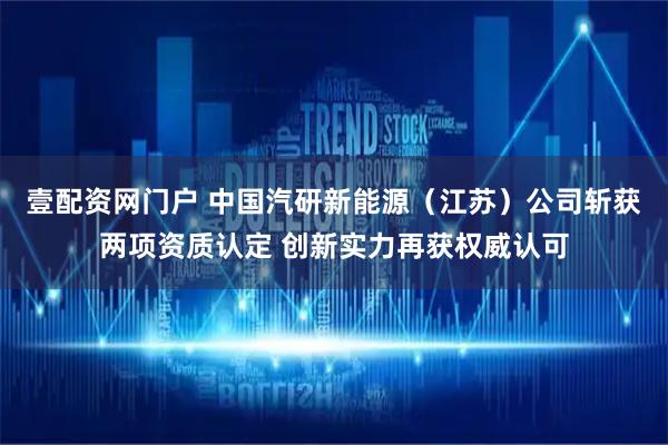 壹配资网门户 中国汽研新能源（江苏）公司斩获两项资质认定 创新实力再获权威认可