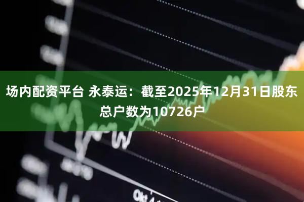 场内配资平台 永泰运：截至2025年12月31日股东总户数为10726户