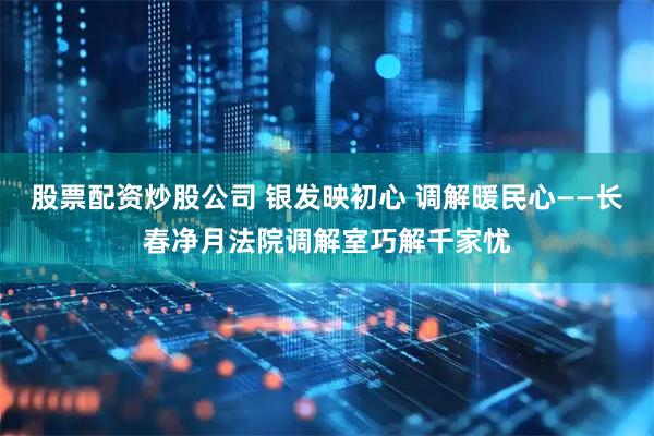 股票配资炒股公司 银发映初心 调解暖民心——长春净月法院调解室巧解千家忧