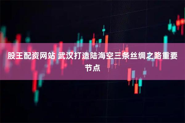 股王配资网站 武汉打造陆海空三条丝绸之路重要节点